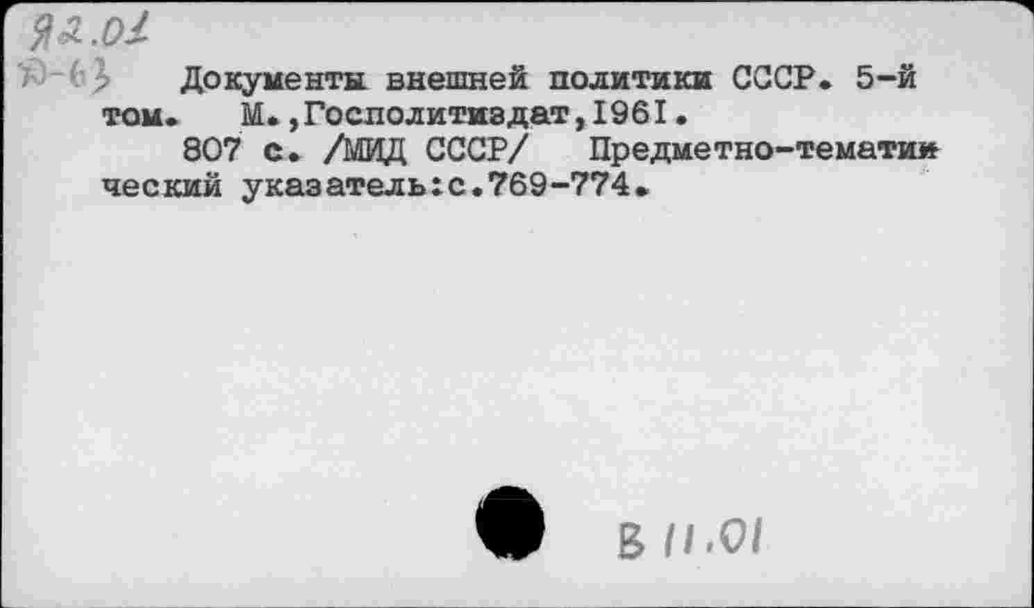 ﻿Я л. о/
Документа внешней политики СССР. 5-*й том.	М.,Гослолитиадат,1961.
807 с. /МИД СССР/ Предметно-тематии ческий указатель:с.769-774.
В 11.01